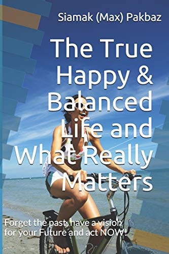 The True Happy and Balanced Life and What Really Matters Forget the Past, Have a Vision for Your Future and Act NOW!