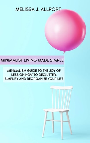 Minimalist Living Made Simple Minimalism Guide to the Joy of Less on How to Declutter, Simplify and Reorganize Your Life