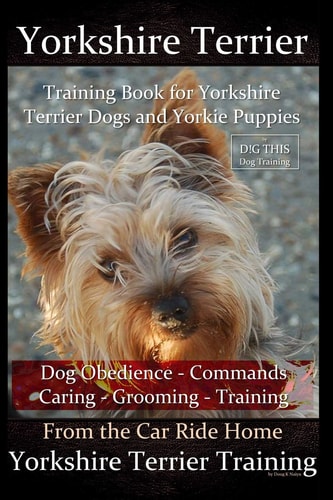 Yorkshire Terrier Training Book for Yorkshire Terrier Dogs and Yorkie Puppies by D!g This Dog Obedience - Commands - Caring - Grooming - Training From the Car Ride Home Yorkshire Terrier Training