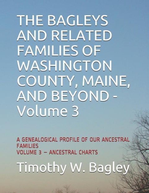 The Bagleys and Related Families of Washington County, Maine, and Beyond: A Genealogical Profile of Our Ancestral Families: Volume 3 - Ancestral Charts