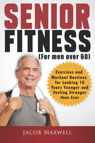 Senior Fitness (for Men Over 60) Exercises and Workout Routines for Looking 10 Years Younger and Feeling Stronger Than Ever