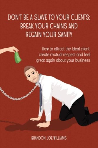 Don't Be a Slave to Your Clients Break Your Chains and Regain Your Sanity: How to Attract the Ideal Client, Create Mutual Respect and Feel Great Again About Your Business