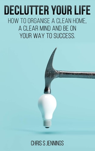 Declutter Your Life How to Organise a Clean Home, a Clear Mind and Be on Your Way to Sucess