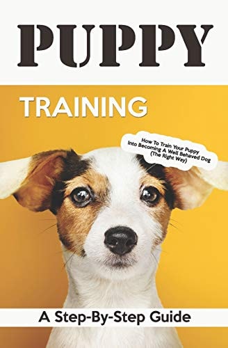 Puppy Training A Step-By-Step Guide: How to Train Your Puppy Into Becoming a Well Behaved Dog (the Right Way)