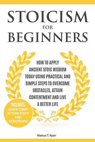 Stoicism for Beginners How to Apply Ancient Stoic Wisdom Today Using Practical and Simple Steps to Overcome Obstacles, Attain Contentment and Live a Better Life