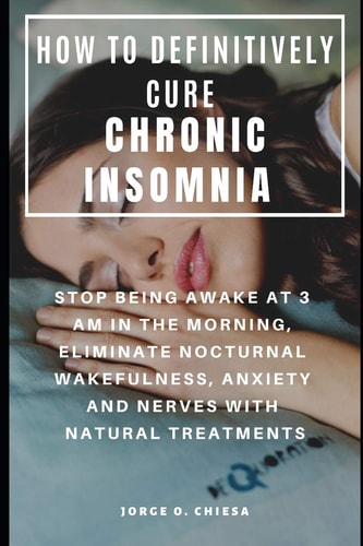 How to Definitively Cure Chronic Insomnia Stop Being Awake at 3 Am in the Morning, Eliminate Nocturnal Wakefulness, Anxiety and Nerves with Natural Treatments