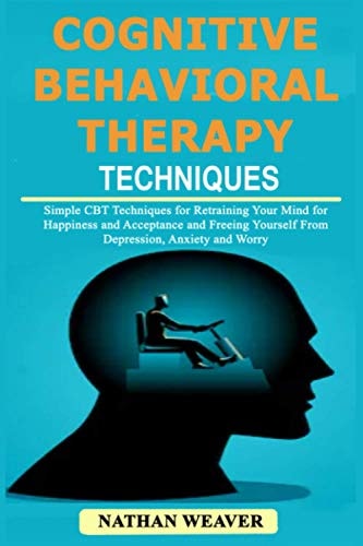 Cognitive Behavioral Therapy Techniques Simple CBT Techniques for Retraining Your Mind for Happiness and Acceptance and Freeing Yourself from Depression, Anxiety and Worry