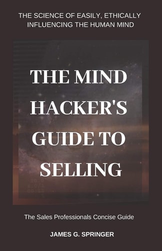 The Mind Hackers Guide to Selling The Science of Easily, Ethically Influencing the Human Mind