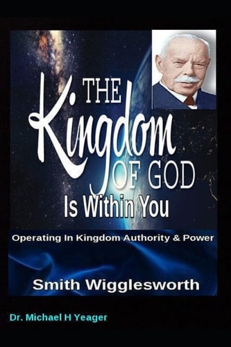 Smith Wigglesworth the Kingdom of God Is Within You Operating in Kingdom Authority and Power