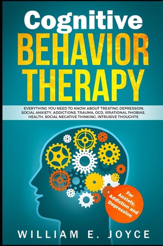 Cognitive Behavior Therapy for Anxiety, Addiction and Depression Everything You Need to Know about Treating Depression, Social Anxiety, Addictions, Ocd, Phobias, Negative Thinking