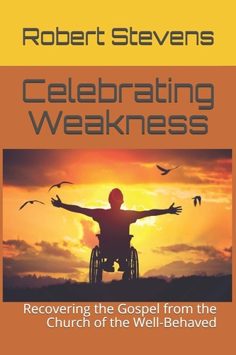 Celebrating Weakness Recovering the Gospel from the Church of the Well-Behaved