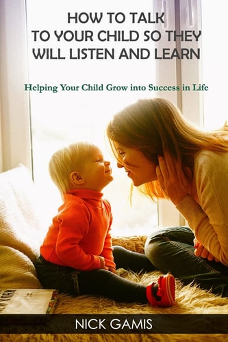 How to Talk to Your Child So They Will Listen and Learn Helping Your Child Grow Into Success in Life