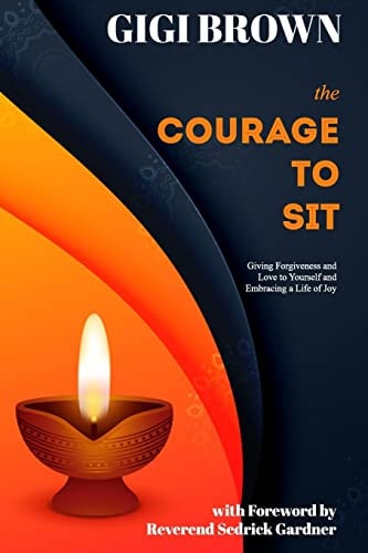 The Courage to Sit Giving Forgiveness and Love to Yourself and Embracing a Life of Joy