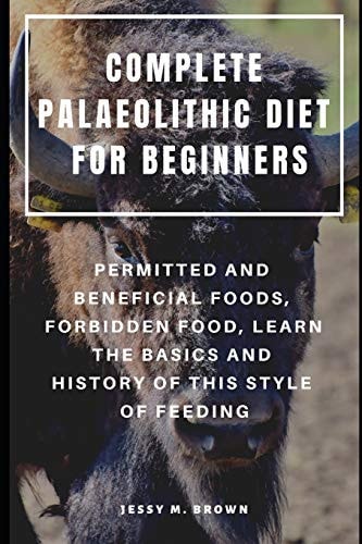 Complete Palaeolithic Diet for Beginners Permitted and Beneficial Foods, Forbidden Food, Learn the Basics and History of This Style of Feeding