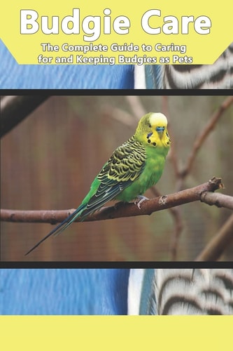 Budgie Care The Complete Guide to Caring for and Keeping Budgies as Pets