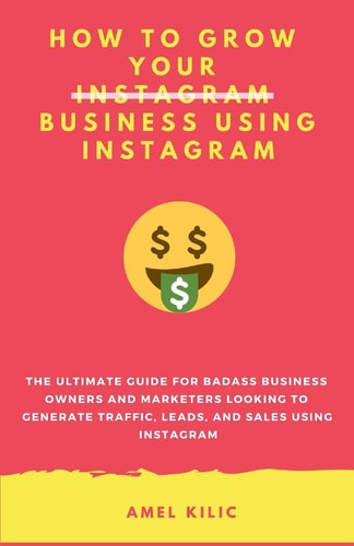 How to Grow Your Business Using Instagram The Ultimate Guide for Badass Business Owners and Marketers Looking to Generate Traffic, Leads, and Sales Using Instagram