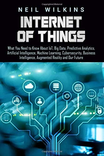 Internet of Things What You Need to Know About IoT, Big Data, Predictive Analytics, Artificial Intelligence, Machine Learning, Cybersecurity, Business Intelligence, Augmented Reality and Our Future
