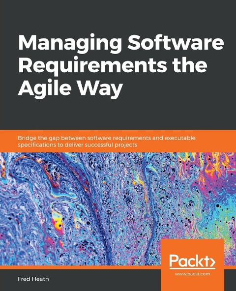 Managing Software Requirements the Agile Way: Bridge the gap between software requirements and executable specifications to deliver successful projects