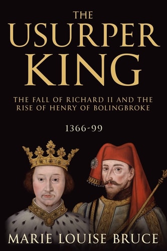 The Usurper King The Fall of Richard II and the Rise of Henry of Bolingbroke, 1366-99