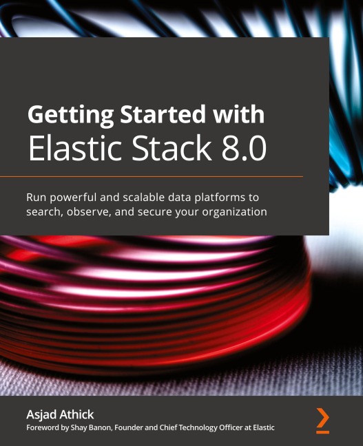 Getting Started with Elastic Stack 8.0: Run powerful and scalable data platforms to search, observe, and secure your organization