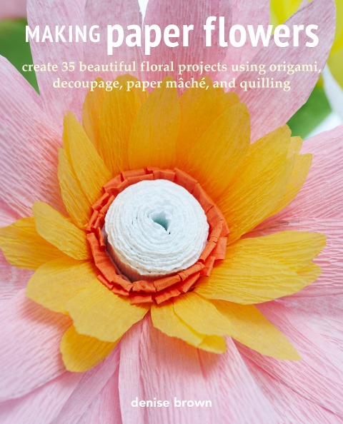 Making Paper Flowers: Create 35 Beautiful Floral Projects Using Origami, Decoupage, Paper Mâché, and Quilling