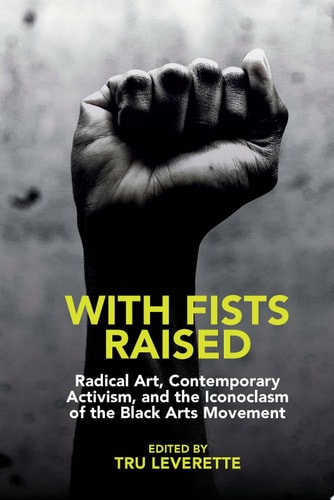 With Fists Raised Radical Art, Contemporary Activism, and the Iconoclasm of the Black Arts Movement
