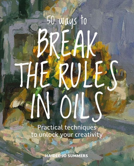 50 Ways To Break the Rules in Oils: Practical Techniques to Unlock Your Creativity