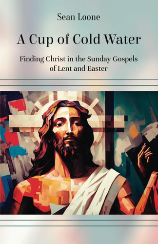 A Cup of Cold Water Finding Christ in the Sunday Gospels of Lent and Easter