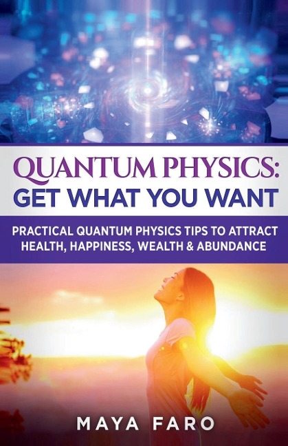 Quantum Physics: Get What You Want: Practical Quantum Physics Tips to Attract Health, Happiness, Wealth & Abundance