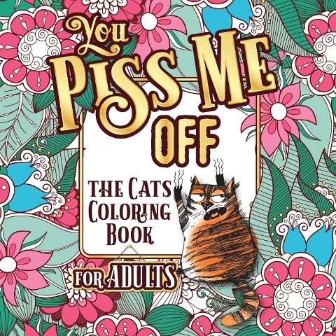 YOU PISS ME OFF: A Fun Coloring Gift Book for Cat Lovers & Adults Relaxation with Stress Relieving Floral Designs, Funny Quotes and Plenty Of Stuck-Up Cats