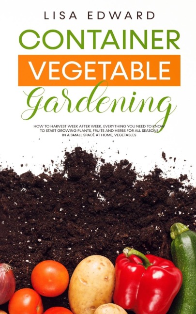 CONTAINER VEGETABLE GARDENING: HOW TO HARVEST WEEK AFTER WEEK, EVERYTHING YOU NEED TO KNOW TO START GROWING PLANTS, FRUITS AND HERBS FOR ALL SEASONS IN A SMALL SPACE AT HOME, VEGETABLES