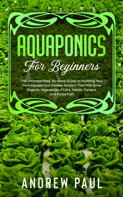 AQUAPONICS FOR BEGINNERS: The Ultimate Step-By-Step Guide to Building Your Own Aquaponics Garden System That Will Grow Organic Vegetables, Fruits, Herbs, Fungus, and Raise Fish