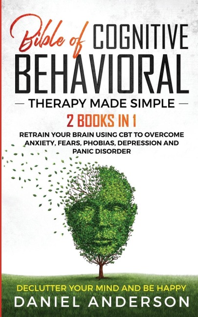 The Bible of Cognitive Behavioral Therapy Made Simple: 2 books in 1 : Retrain Your Brain Using CBT to Overcome Anxiety, Fears, Phobias, Depression and Panic Disorder - Declutter Your Mind and Be Happy