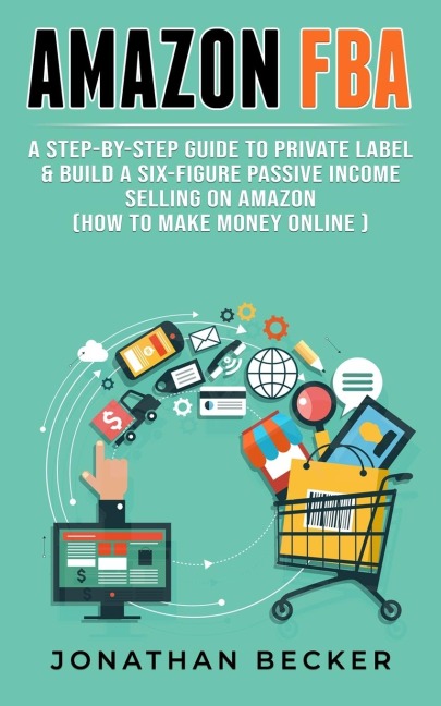 Amazon FBA: A Step-By-Step Guide to Private Label &amp; Build a Six-Figure Passive Income Selling on Amazon (how to make money online)
