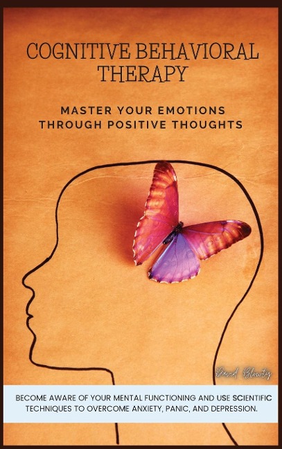 COGNITIVE BEHAVIORAL THERAPY: MASTER YOUR EMOTIONS THROUGH POSITIVE THOUGHTS. BECOME   AWARE OF YOUR MENTAL FUNCTIONING AND USE SCIENTIFIC TECHNIQUES TO OVERCOME ANXIETY, PANIC, AND DEPRESSION.