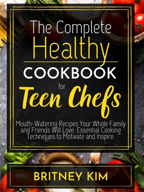 The Complete Healthy Cookbook For Teen Chefs: Mouth-Watering Recipes Your Whole Family and Friends Will Love. Essential Cooking Techniques to Motivate and Inspire