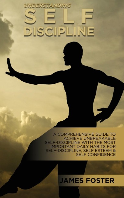 Understanding Self- Discipline: A Comprehensive Guide To Achieve Unbreakable Self-Discipline With The Most Important Daily Habits For Self- Discipline, Self Esteem & Self Confidence