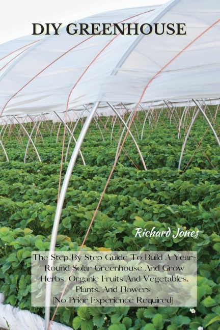 DIY GREENHOUSE: The Step By Step Guide To Build A Year-Round Solar Greenhouse And Grow Herbs, Organic Fruits And Vegetables, Plants, And Flowers [No Prior Experience Required]