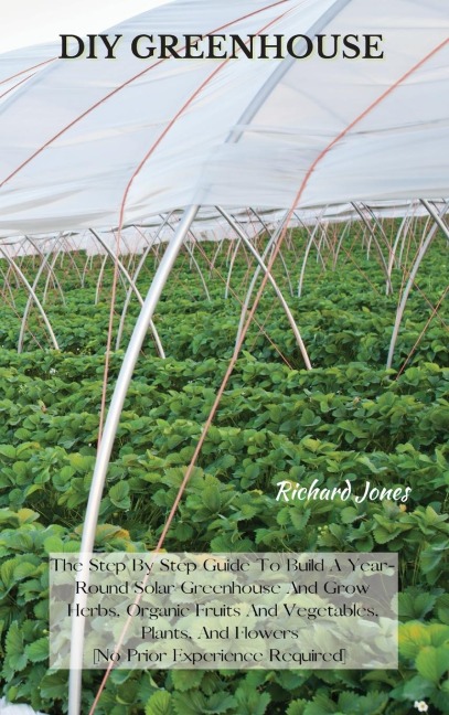 DIY GREENHOUSE: The Step By Step Guide To Build A Year-Round Solar Greenhouse And Grow Herbs, Organic Fruits And Vegetables, Plants, And Flowers [No Prior Experience Required]