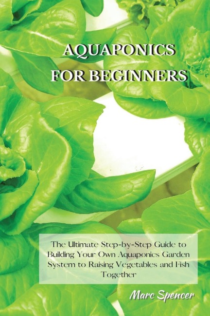 AQUAPONICS FOR BEGINNERS: The Ultimate Step-by-Step Guide to Building Your Own Aquaponics Garden System to Raising Vegetables and Fish Together