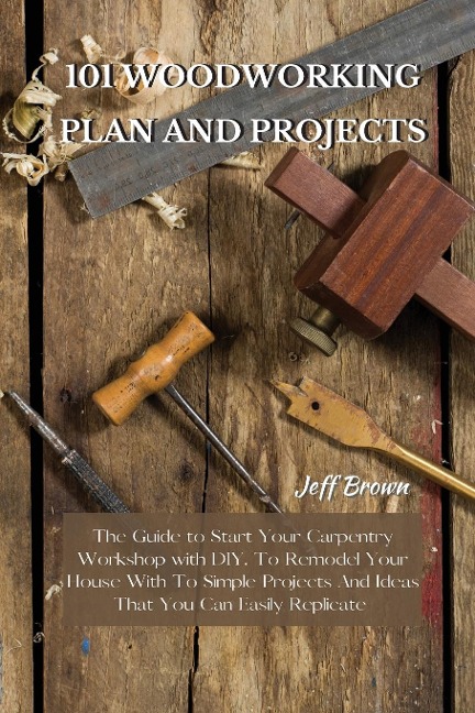 101 WOODWORKING PLAN AND PROJECTS: The Guide to Start Your Carpentry Workshop with DIY, To Remodel Your House With To Simple Projects And Ideas That You Can Easily Replicate