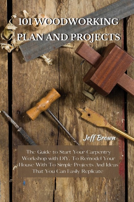 101 WOODWORKING PLAN AND PROJECTS: The Guide to Start Your Carpentry Workshop with DIY, To Remodel Your House With To Simple Projects And Ideas That You Can Easily Replicate