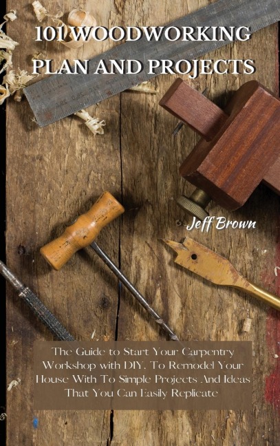 101 WOODWORKING PLAN AND PROJECTS: The Guide to Start Your Carpentry Workshop with DIY, To Remodel Your House With To Simple Projects And Ideas That You Can Easily Replicate