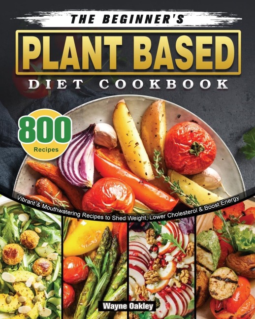 The Beginners Plant Based Diet Cookbook: 800 Vibrant & Mouthwatering Recipes to Shed Weight, Lower Cholesterol & Boost Energy