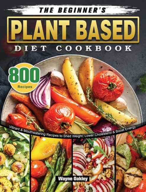 The Beginners Plant Based Diet Cookbook: 800 Vibrant & Mouthwatering Recipes to Shed Weight, Lower Cholesterol & Boost Energy