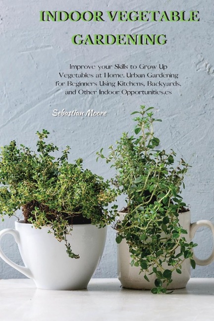 INDOOR VEGETABLE GARDENING: Improve your Skills to Grow Up Vegetables at Home. Urban Gardening for Beginners Using Kitchens, Backyards, and Other Indoor Opportunities.