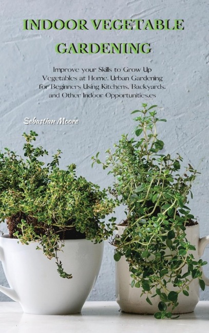 INDOOR VEGETABLE GARDENING: Improve your Skills to Grow Up Vegetables at Home. Urban Gardening for Beginners Using Kitchens, Backyards, and Other Indoor Opportunities.
