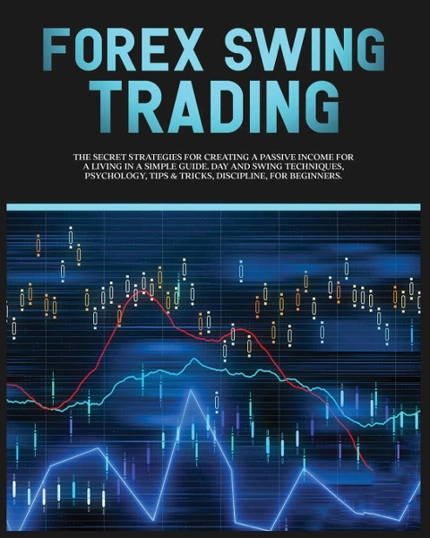 Forex Swing Trading: The Secret Strategies For Creating A Passive Income For A Living In A Simple Guide. Day And Swing Techniques, Psychology, Tips &amp; Tricks