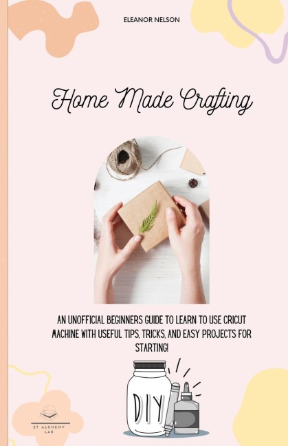HOME MADE CRAFTING: AN UNOFFICIAL BEGINNERS GUIDE TO LEARN TO USE CRICUT MACHINE WITH USEFUL TIPS, TRICKS, AND EASY PROJECTS FOR STARTING!