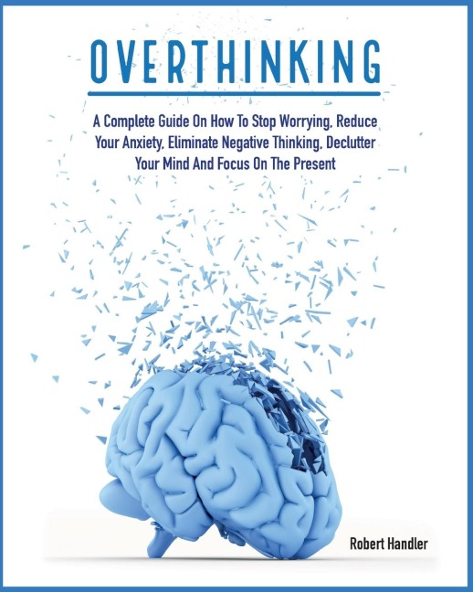 OVERTHINKING: A Complete Guide on How to Stop Worrying, Reduce Your Anxiety, Eliminate Negative Thinking, Declutter Your Mind and Focus on the Present
